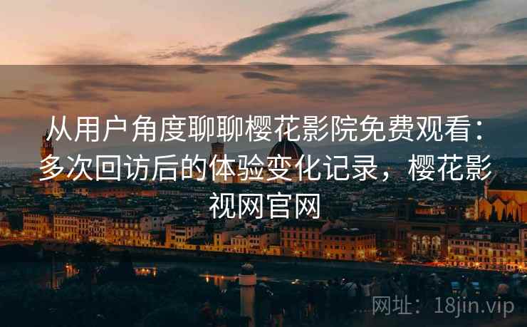 从用户角度聊聊樱花影院免费观看：多次回访后的体验变化记录，樱花影视网官网-第2张图片