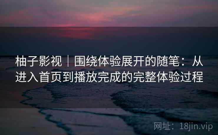 柚子影视|围绕体验展开的随笔:从进入首页到播放完成的完整体验过程-第2张图片 柚子影视|围绕体验展开的随笔:从进入首页到播放完成的完整体验过程-第2张图片