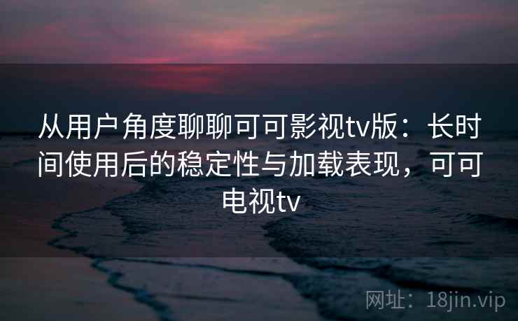 从用户角度聊聊可可影视tv版：长时间使用后的稳定性与加载表现，可可电视tv-第1张图片