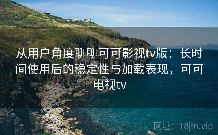 从用户角度聊聊可可影视tv版：长时间使用后的稳定性与加载表现，可可电视tv-第2张图片