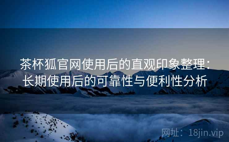 茶杯狐官网使用后的直观印象整理：长期使用后的可靠性与便利性分析-第2张图片