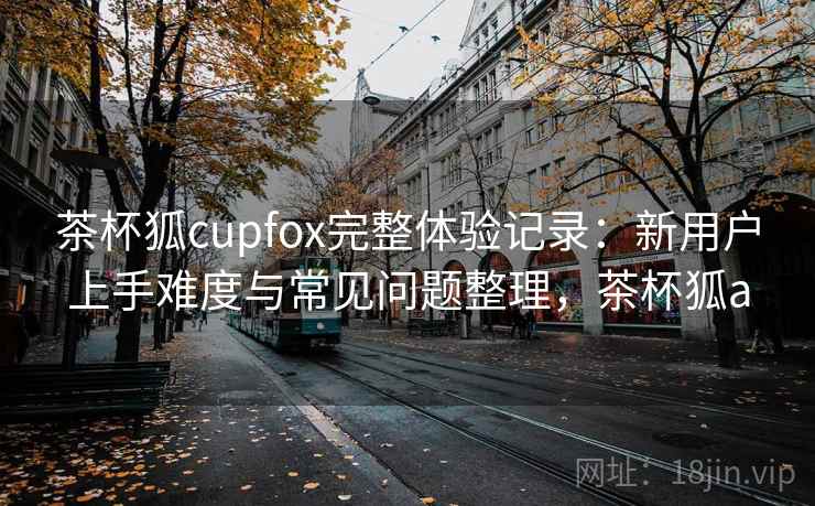 茶杯狐cupfox完整体验记录:新用户上手难度与常见问题整理,茶杯狐a-第1张图片 茶杯狐cupfox完整体验记录:新用户上手难度与常见问题整理,茶杯狐a-第1张图片