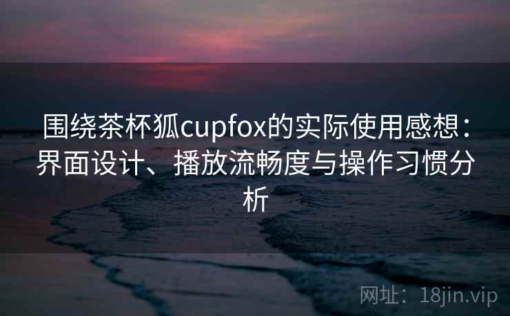 围绕茶杯狐cupfox的实际使用感想:界面设计、播放流畅度与操作习惯分析-第1张图片 围绕茶杯狐cupfox的实际使用感想:界面设计、播放流畅度与操作习惯分析-第1张图片