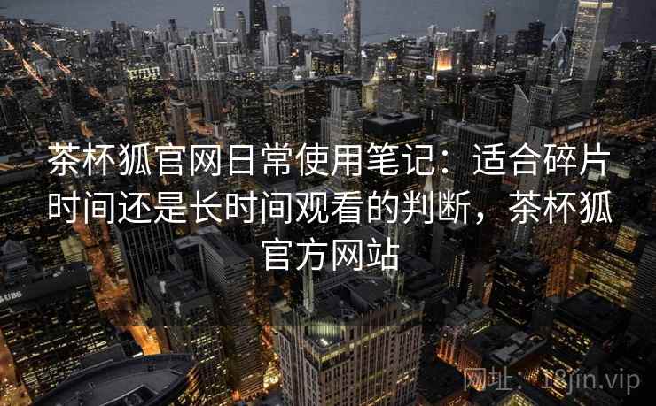 茶杯狐官网日常使用笔记:适合碎片时间还是长时间观看的判断,茶杯狐官方网站-第1张图片 茶杯狐官网日常使用笔记:适合碎片时间还是长时间观看的判断,茶杯狐官方网站-第1张图片