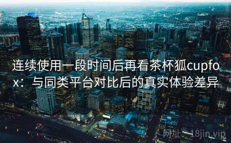 连续使用一段时间后再看茶杯狐cupfox：与同类平台对比后的真实体验差异-第2张图片