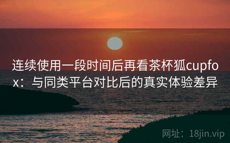 连续使用一段时间后再看茶杯狐cupfox：与同类平台对比后的真实体验差异-第1张图片