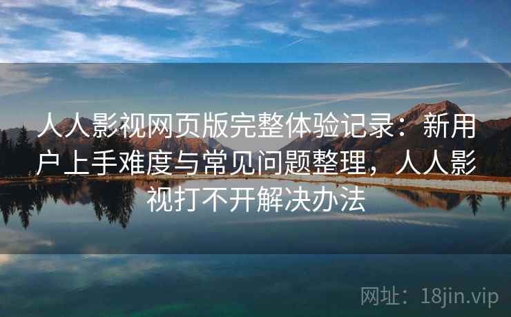 人人影视网页版完整体验记录：新用户上手难度与常见问题整理，人人影视打不开解决办法-第2张图片