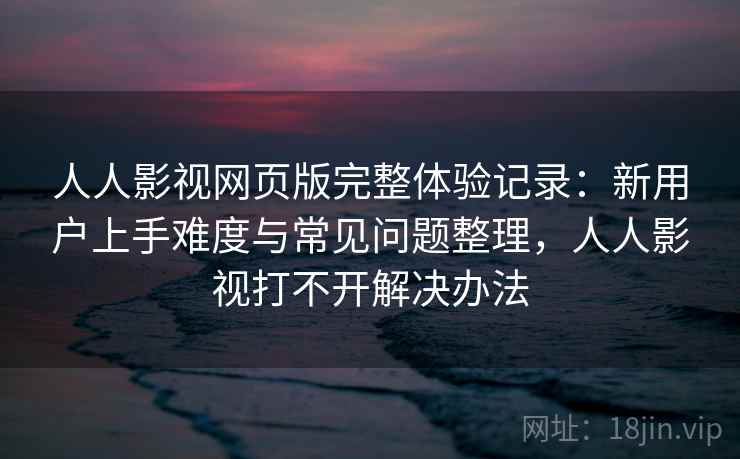 人人影视网页版完整体验记录：新用户上手难度与常见问题整理，人人影视打不开解决办法-第1张图片